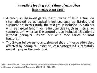 Immediate loading at the time of extraction
(fresh extraction sites)
• A recent study investigated the outcome of IL in extraction
sites affected by periapical infection, such as fistulas and
suppuration. In this study, the test group included 15 patients
with periapical lesions or radiolucencies (such as fistulas or
suppuration); whereas the control group included 15 patients
without periapical lesions but with root caries or root
fractures.
• The 2-year follow-up results showed that IL in extraction sites
affected by periapical infection, osseointegrated successfully
revealing a positive outcome.
Javed F, Romanos GE, The role of primary stability for successful immediate loading of dental implants.
A literature review, journal of dentistry 38 ( 2 0 1 0 ) 612– 620
 