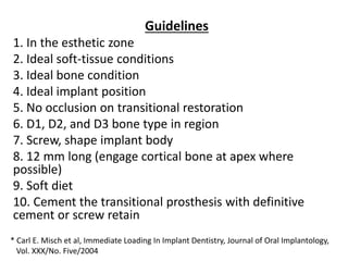 Guidelines
1. In the esthetic zone
2. Ideal soft-tissue conditions
3. Ideal bone condition
4. Ideal implant position
5. No occlusion on transitional restoration
6. D1, D2, and D3 bone type in region
7. Screw, shape implant body
8. 12 mm long (engage cortical bone at apex where
possible)
9. Soft diet
10. Cement the transitional prosthesis with definitive
cement or screw retain
* Carl E. Misch et al, Immediate Loading In Implant Dentistry, Journal of Oral Implantology,
Vol. XXX/No. Five/2004
 