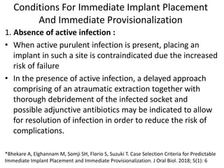 Conditions For Immediate Implant Placement
And Immediate Provisionalization
1. Absence of active infection :
• When active purulent infection is present, placing an
implant in such a site is contraindicated due the increased
risk of failure
• In the presence of active infection, a delayed approach
comprising of an atraumatic extraction together with
thorough debridement of the infected socket and
possible adjunctive antibiotics may be indicated to allow
for resolution of infection in order to reduce the risk of
complications.
*Bhekare A, Elghannam M, Somji SH, Florio S, Suzuki T. Case Selection Criteria for Predictable
Immediate Implant Placement and Immediate Provisionalization. J Oral Biol. 2018; 5(1): 6
 
