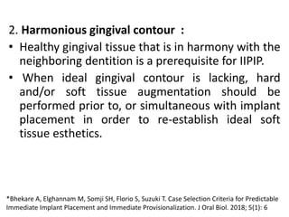 2. Harmonious gingival contour :
• Healthy gingival tissue that is in harmony with the
neighboring dentition is a prerequisite for IIPIP.
• When ideal gingival contour is lacking, hard
and/or soft tissue augmentation should be
performed prior to, or simultaneous with implant
placement in order to re-establish ideal soft
tissue esthetics.
*Bhekare A, Elghannam M, Somji SH, Florio S, Suzuki T. Case Selection Criteria for Predictable
Immediate Implant Placement and Immediate Provisionalization. J Oral Biol. 2018; 5(1): 6
 