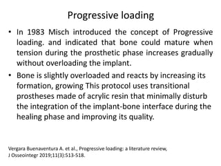 Progressive loading
• In 1983 Misch introduced the concept of Progressive
loading. and indicated that bone could mature when
tension during the prosthetic phase increases gradually
without overloading the implant.
• Bone is slightly overloaded and reacts by increasing its
formation, growing This protocol uses transitional
prostheses made of acrylic resin that minimally disturb
the integration of the implant-bone interface during the
healing phase and improving its quality.
Vergara Buenaventura A. et al., Progressive loading: a literature review,
J Osseointegr 2019;11(3):513-518.
 