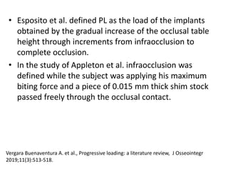 • Esposito et al. defined PL as the load of the implants
obtained by the gradual increase of the occlusal table
height through increments from infraocclusion to
complete occlusion.
• In the study of Appleton et al. infraocclusion was
defined while the subject was applying his maximum
biting force and a piece of 0.015 mm thick shim stock
passed freely through the occlusal contact.
Vergara Buenaventura A. et al., Progressive loading: a literature review, J Osseointegr
2019;11(3):513-518.
 