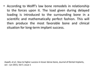 • According to Wolff’s law bone remodels in relationship
to the forces upon it. The load given during delayed
loading is introduced to the surrounding bone in a
scientific and mathematically perfect fashion. This will
then produce the most favorable bone and clinical
situation for long-term implant success.
Aspalli, et al.: Keys to higher success in lesser dense bone, Journal of Dental Implants,
Jan - Jun 2015, Vol 5 ,Issue 1
 