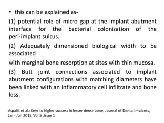 • this can be explained as-
(1) potential role of micro gap at the implant abutment
interface for the bacterial colonization of the
peri-implant sulcus.
(2) Adequately dimensioned biological width to be
associated
with marginal bone resorption at sites with thin mucosa.
(3) Butt joint connections associated to implant
abutment configurations with matching diameters have
been linked with an inflammatory cell infiltrate and bone
loss.
Aspalli, et al.: Keys to higher success in lesser dense bone, Journal of Dental Implants,
Jan - Jun 2015, Vol 5 ,Issue 1
 