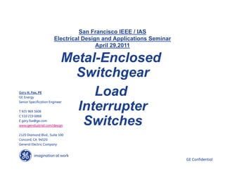 imagination at work
g GE Confidential
Metal-Enclosed
Switchgear
Load
Interrupter
Switches
San Francisco IEEE / IAS
Electrical Design and Applications Seminar
April 29,2011
Gary H. Fox, PE
GE Energy
Senior Specification Engineer
T 925 969 3608
C 510 219 6868
E gary.fox@ge.com
www.geindustrial.com/design
2120 Diamond Blvd., Suite 100
Concord, CA 94520
General Electric Company
 