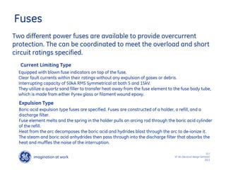 imagination at work
g
10 /
SF IAS Electrical design Seminar/
2011
Fuses
Two different power fuses are available to provide overcurrent
protection. The can be coordinated to meet the overload and short
circuit ratings specified.
Current Limiting Type
Expulsion Type
Equipped with blown fuse indicators on top of the fuse.
Clear fault currents within their ratings without any expulsion of gases or debris.
Interrupting capacity of 50kA RMS Symmetrical at both 5 and 15kV.
They utilize a quartz sand filler to transfer heat away from the fuse element to the fuse body tube,
which is made from either Pyrex glass or filament wound epoxy.
Boric acid expulsion type fuses are specified. Fuses are constructed of a holder, a refill, and a
discharge filter.
Fuse element melts and the spring in the holder pulls an arcing rod through the boric acid cylinder
of the refill.
Heat from the arc decomposes the boric acid and hydrides blast through the arc to de-ionize it.
The steam and boric acid anhydrides then pass through into the discharge filter that absorbs the
heat and muffles the noise of the interruption.
 