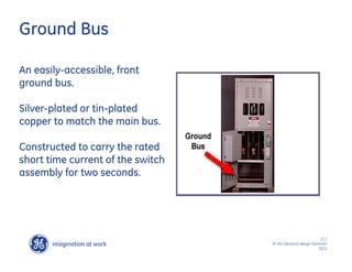 imagination at work
g
12 /
SF IAS Electrical design Seminar/
2011
Ground Bus
An easily-accessible, front
ground bus.
Silver-plated or tin-plated
copper to match the main bus.
Constructed to carry the rated
short time current of the switch
assembly for two seconds.
 