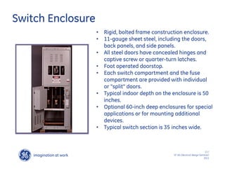 imagination at work
g
13 /
SF IAS Electrical design Seminar/
2011
Switch Enclosure
• Rigid, bolted frame construction enclosure.
• 11-gauge sheet steel, including the doors,
back panels, and side panels.
• All steel doors have concealed hinges and
captive screw or quarter-turn latches.
• Foot operated doorstop.
• Each switch compartment and the fuse
compartment are provided with individual
or "split" doors.
• Typical indoor depth on the enclosure is 50
inches.
• Optional 60-inch deep enclosures for special
applications or for mounting additional
devices.
• Typical switch section is 35 inches wide.
 