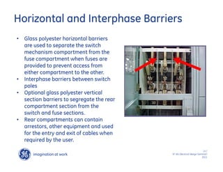 imagination at work
g
14 /
SF IAS Electrical design Seminar/
2011
Horizontal and Interphase Barriers
• Glass polyester horizontal barriers
are used to separate the switch
mechanism compartment from the
fuse compartment when fuses are
provided to prevent access from
either compartment to the other.
• Interphase barriers between switch
poles
• Optional glass polyester vertical
section barriers to segregate the rear
compartment section from the
switch and fuse sections.
• Rear compartments can contain
arrestors, other equipment and used
for the entry and exit of cables when
required by the user.
 