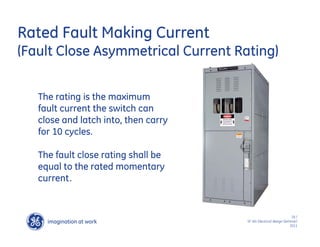 imagination at work
g
18 /
SF IAS Electrical design Seminar/
2011
Rated Fault Making Current
(Fault Close Asymmetrical Current Rating)
The rating is the maximum
fault current the switch can
close and latch into, then carry
for 10 cycles.
The fault close rating shall be
equal to the rated momentary
current.
 