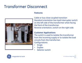 imagination at work
g
22 /
SF IAS Electrical design Seminar/
2011
Transformer Disconnect
Features
Cable or bus close coupled transition
Standard orientation has load Interrupter switch
on the left side of the transformer when facing
the front of the transformer.
Reverse orientation, switch on the right side.
Customer Applications
The switch is used to isolate the transformer
from the incoming supply or to isolate the load
circuits from the transformer.
Configurations
• Single
• Duplex
• Selector switch
 