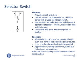 imagination at work
g
24 /
SF IAS Electrical design Seminar/
2011
Selector Switch
Features
• Provides on/off switching
• Utilizes a non-load break selector switch in
series with a fused load break switch.
• Mechanical interlocks (key interlocks) prevent
operation of selector switch unless load break
switch is open.
• Less width and more depth compared to
duplex.
Functions
• Allow selection of one of two power sources,
such as a normal and alternate power source.
• Load is isolated when both switches are off.
• Application in primary selective systems but
not primary loop systems
Note that both incoming cables are terminated in
same section
 