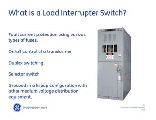 imagination at work
g
3 /
SF IAS Electrical design Seminar/
2011
Fault current protection using various
types of fuses.
On/off control of a transformer
Duplex switching
Selector switch
Grouped in a lineup configuration with
other medium voltage distribution
equipment.
What is a Load Interrupter Switch?
 