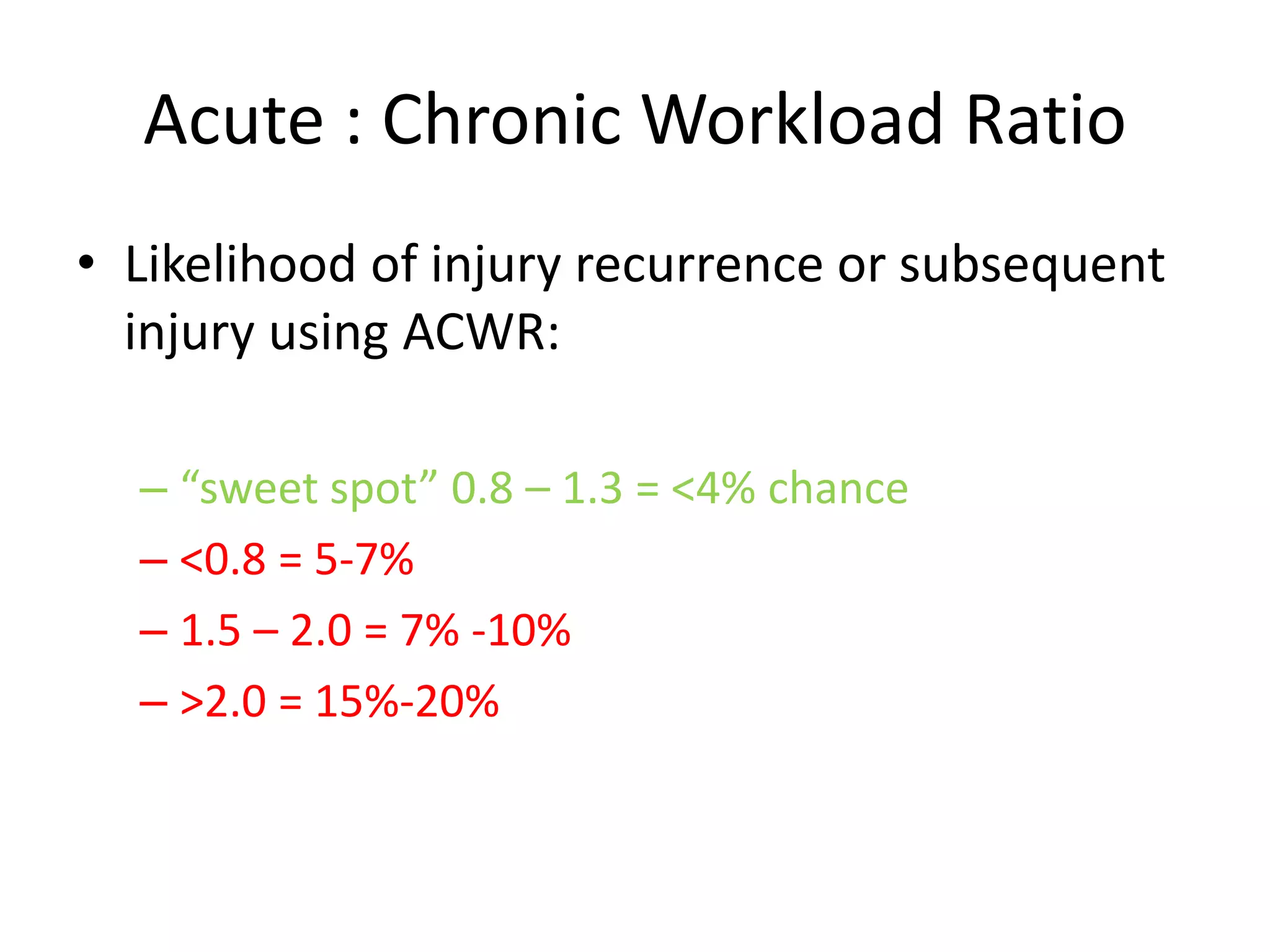 Acute : Chronic Workload Ratio
• Likelihood of injury recurrence or subsequent
injury using ACWR:
– “sweet spot” 0.8 – 1.3 = <4% chance
– <0.8 = 5-7%
– 1.5 – 2.0 = 7% -10%
– >2.0 = 15%-20%
 