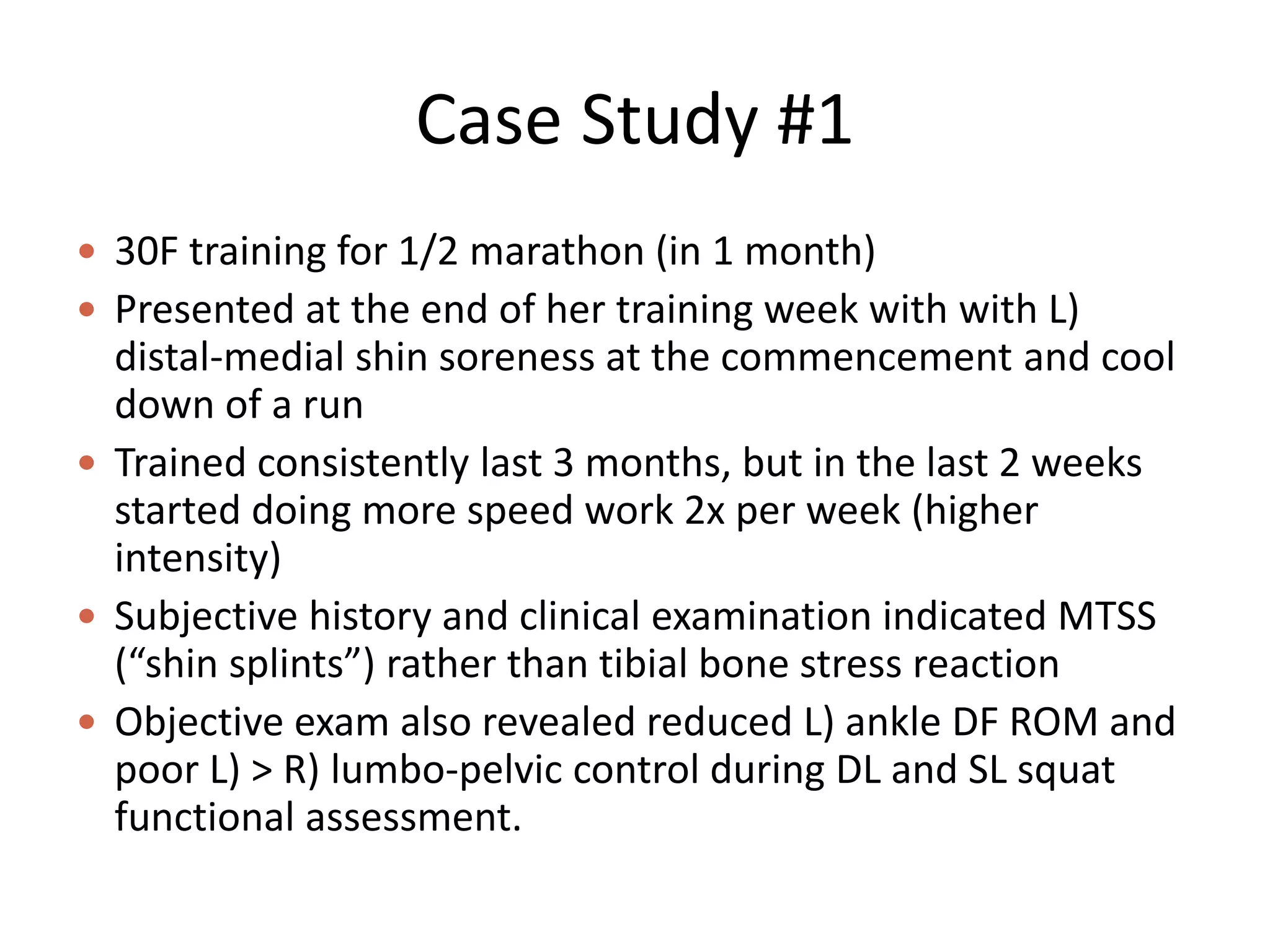 Case Study #1
 30F training for 1/2 marathon (in 1 month)
 Presented at the end of her training week with with L)
distal-medial shin soreness at the commencement and cool
down of a run
 Trained consistently last 3 months, but in the last 2 weeks
started doing more speed work 2x per week (higher
intensity)
 Subjective history and clinical examination indicated MTSS
(“shin splints”) rather than tibial bone stress reaction
 Objective exam also revealed reduced L) ankle DF ROM and
poor L) > R) lumbo-pelvic control during DL and SL squat
functional assessment.
 
