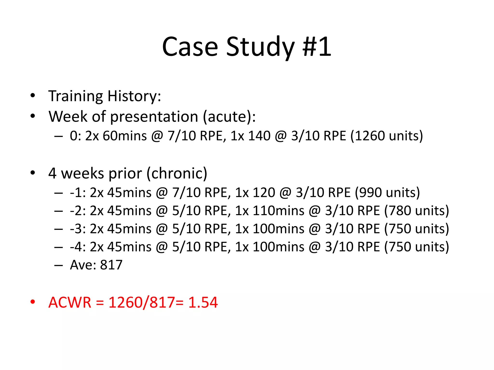 Case Study #1
• Training History:
• Week of presentation (acute):
– 0: 2x 60mins @ 7/10 RPE, 1x 140 @ 3/10 RPE (1260 units)
• 4 weeks prior (chronic)
– -1: 2x 45mins @ 7/10 RPE, 1x 120 @ 3/10 RPE (990 units)
– -2: 2x 45mins @ 5/10 RPE, 1x 110mins @ 3/10 RPE (780 units)
– -3: 2x 45mins @ 5/10 RPE, 1x 100mins @ 3/10 RPE (750 units)
– -4: 2x 45mins @ 5/10 RPE, 1x 100mins @ 3/10 RPE (750 units)
– Ave: 817
• ACWR = 1260/817= 1.54
 