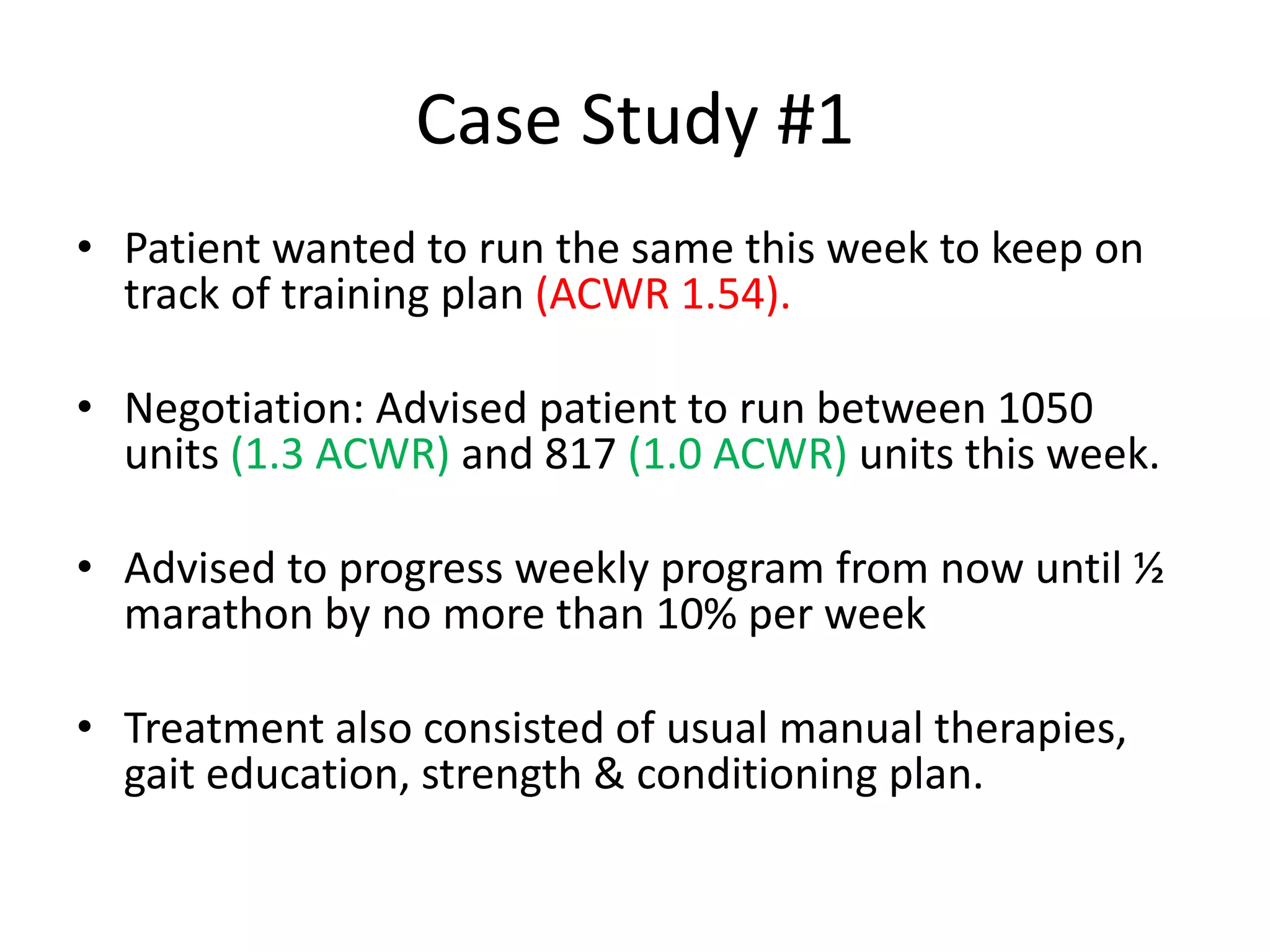 Case Study #1
• Patient wanted to run the same this week to keep on
track of training plan (ACWR 1.54).
• Negotiation: Advised patient to run between 1050
units (1.3 ACWR) and 817 (1.0 ACWR) units this week.
• Advised to progress weekly program from now until ½
marathon by no more than 10% per week
• Treatment also consisted of usual manual therapies,
gait education, strength & conditioning plan.
 