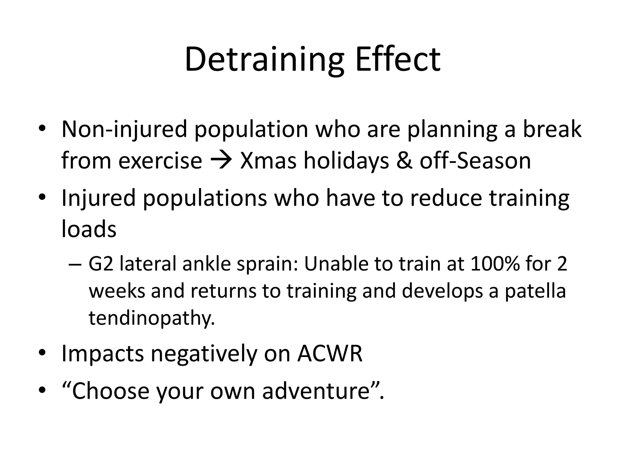 Detraining Effect
• Non-injured population who are planning a break
from exercise  Xmas holidays & off-Season
• Injured populations who have to reduce training
loads
– G2 lateral ankle sprain: Unable to train at 100% for 2
weeks and returns to training and develops a patella
tendinopathy.
• Impacts negatively on ACWR
• “Choose your own adventure”.
 