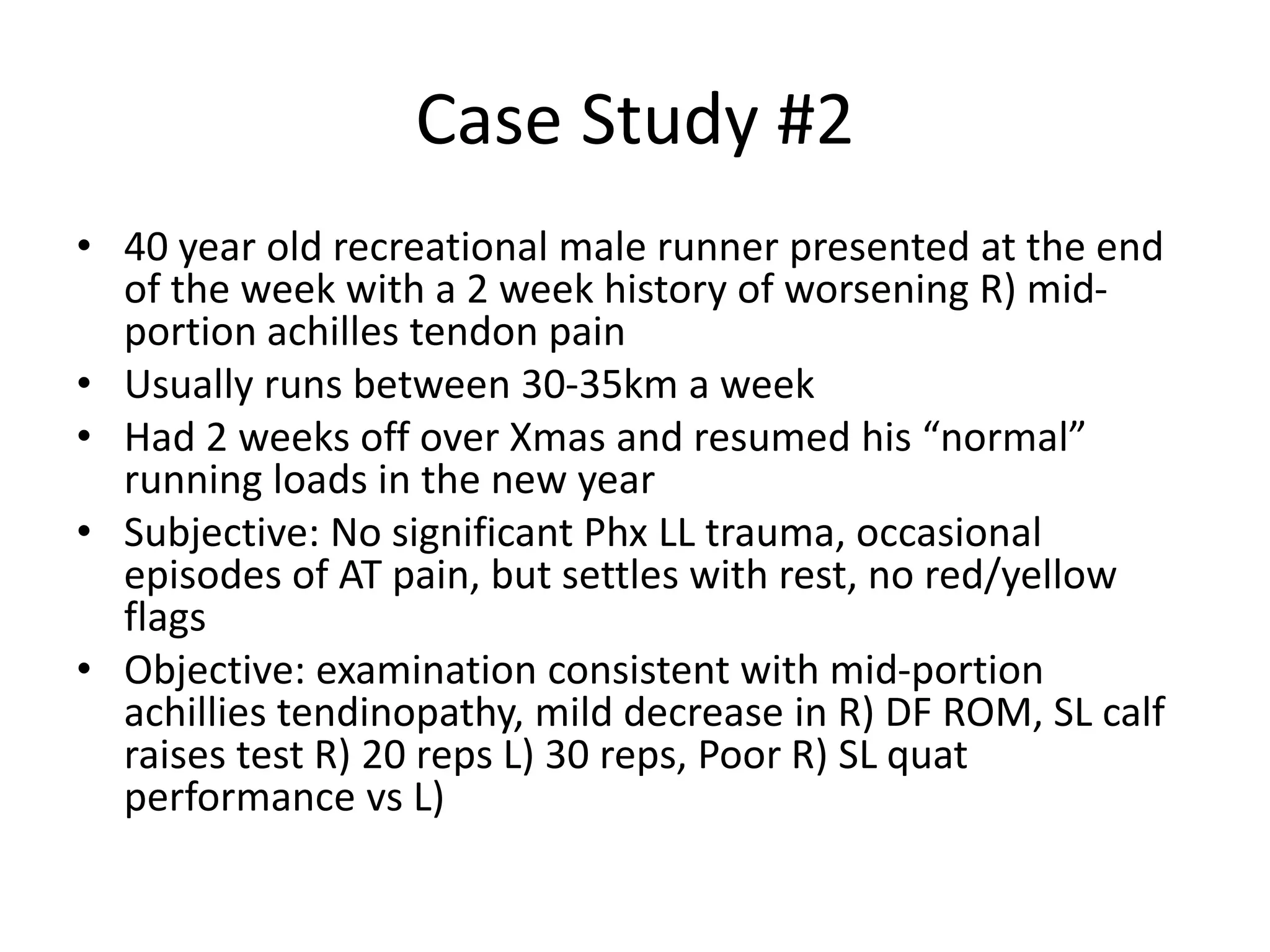 Case Study #2
• 40 year old recreational male runner presented at the end
of the week with a 2 week history of worsening R) mid-
portion achilles tendon pain
• Usually runs between 30-35km a week
• Had 2 weeks off over Xmas and resumed his “normal”
running loads in the new year
• Subjective: No significant Phx LL trauma, occasional
episodes of AT pain, but settles with rest, no red/yellow
flags
• Objective: examination consistent with mid-portion
achillies tendinopathy, mild decrease in R) DF ROM, SL calf
raises test R) 20 reps L) 30 reps, Poor R) SL quat
performance vs L)
 