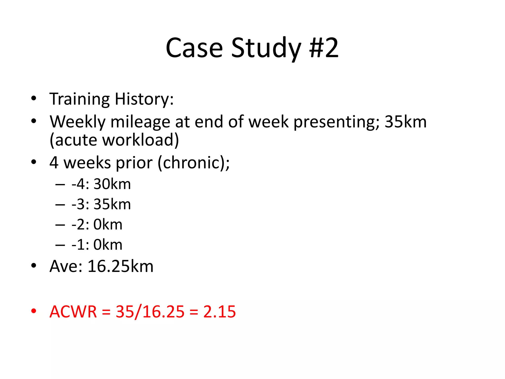 Case Study #2
• Training History:
• Weekly mileage at end of week presenting; 35km
(acute workload)
• 4 weeks prior (chronic);
– -4: 30km
– -3: 35km
– -2: 0km
– -1: 0km
• Ave: 16.25km
• ACWR = 35/16.25 = 2.15
 