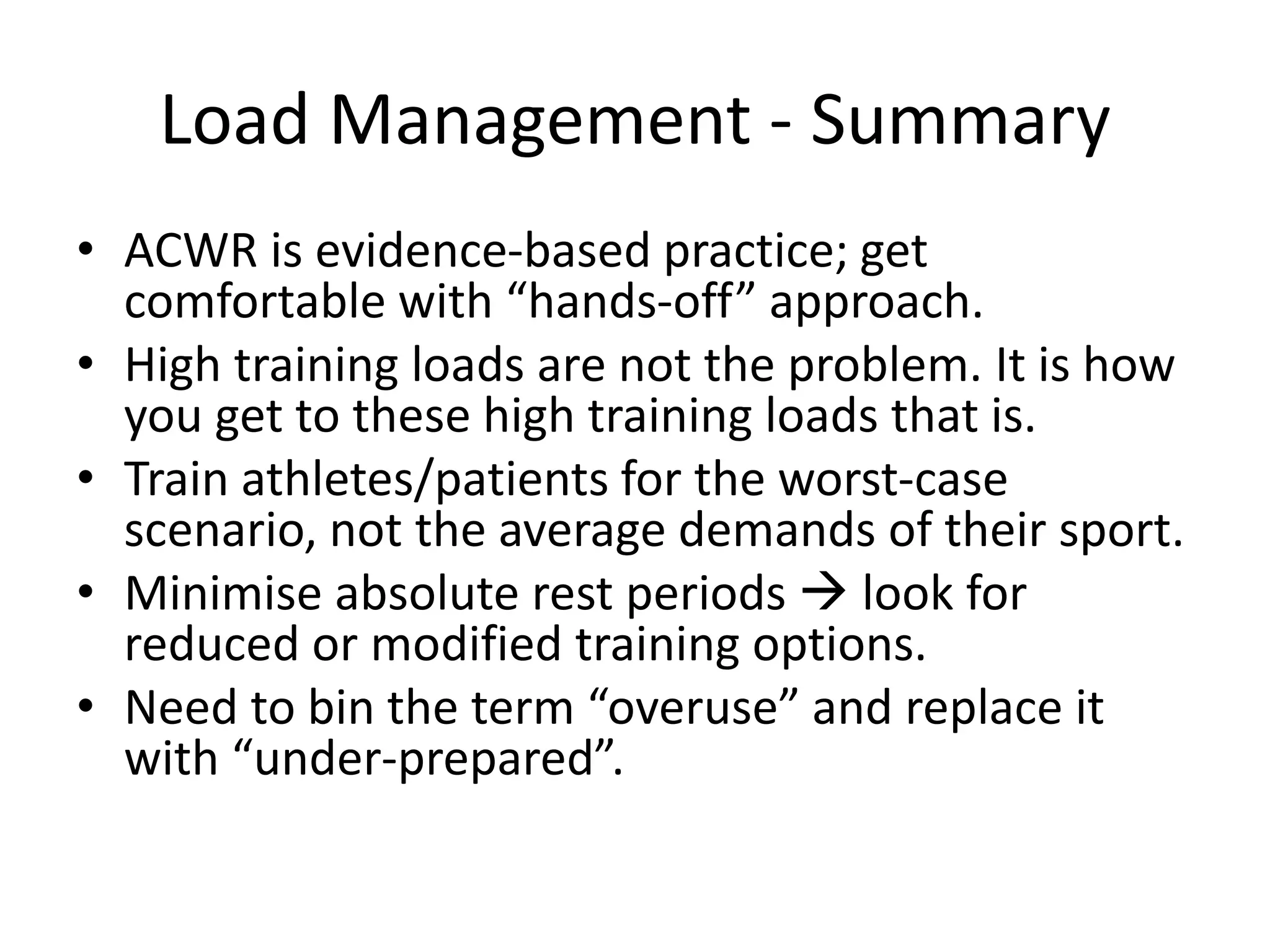 Load Management - Summary
• ACWR is evidence-based practice; get
comfortable with “hands-off” approach.
• High training loads are not the problem. It is how
you get to these high training loads that is.
• Train athletes/patients for the worst-case
scenario, not the average demands of their sport.
• Minimise absolute rest periods  look for
reduced or modified training options.
• Need to bin the term “overuse” and replace it
with “under-prepared”.
 