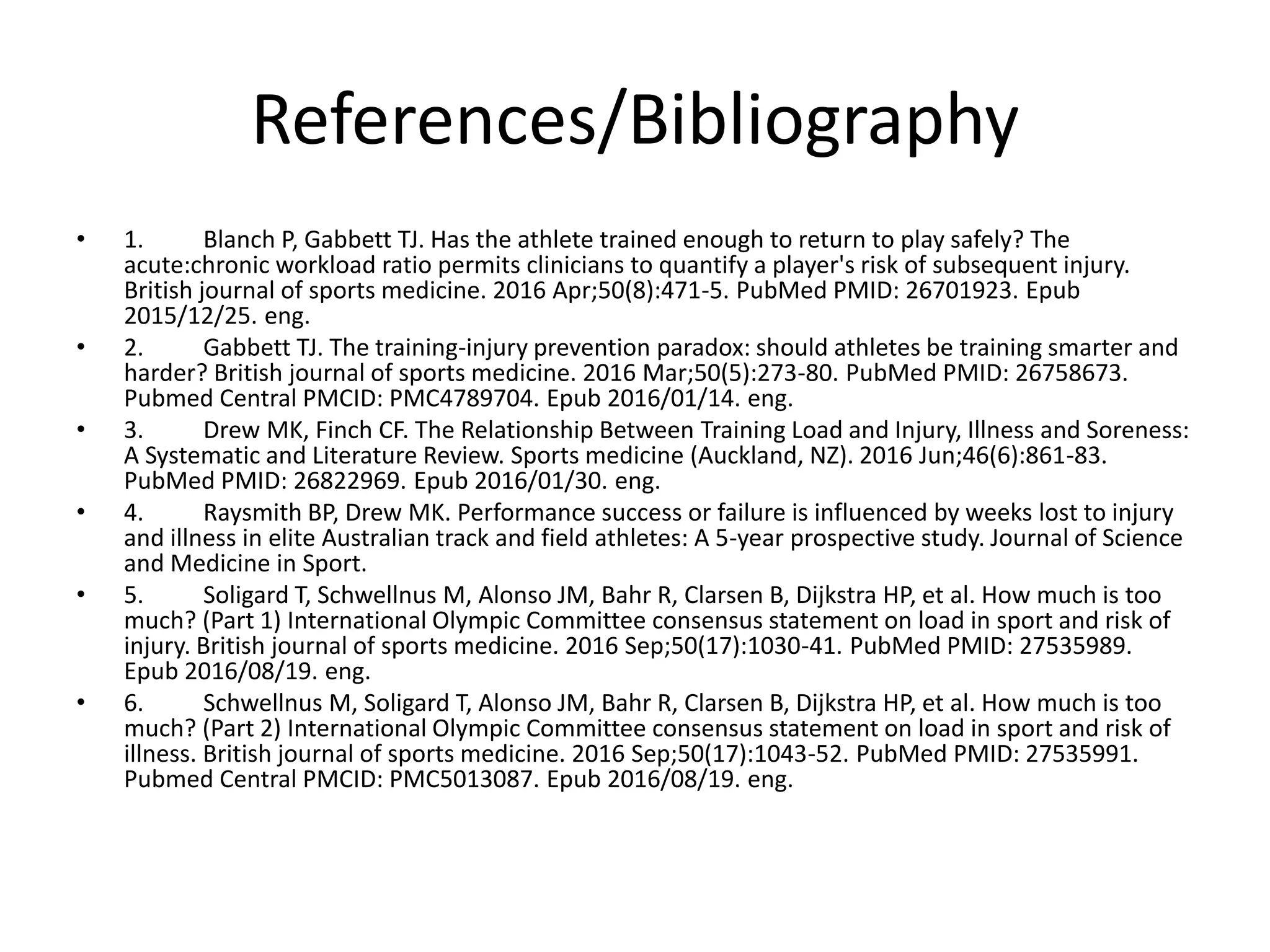 References/Bibliography
• 1. Blanch P, Gabbett TJ. Has the athlete trained enough to return to play safely? The
acute:chronic workload ratio permits clinicians to quantify a player's risk of subsequent injury.
British journal of sports medicine. 2016 Apr;50(8):471-5. PubMed PMID: 26701923. Epub
2015/12/25. eng.
• 2. Gabbett TJ. The training-injury prevention paradox: should athletes be training smarter and
harder? British journal of sports medicine. 2016 Mar;50(5):273-80. PubMed PMID: 26758673.
Pubmed Central PMCID: PMC4789704. Epub 2016/01/14. eng.
• 3. Drew MK, Finch CF. The Relationship Between Training Load and Injury, Illness and Soreness:
A Systematic and Literature Review. Sports medicine (Auckland, NZ). 2016 Jun;46(6):861-83.
PubMed PMID: 26822969. Epub 2016/01/30. eng.
• 4. Raysmith BP, Drew MK. Performance success or failure is influenced by weeks lost to injury
and illness in elite Australian track and field athletes: A 5-year prospective study. Journal of Science
and Medicine in Sport.
• 5. Soligard T, Schwellnus M, Alonso JM, Bahr R, Clarsen B, Dijkstra HP, et al. How much is too
much? (Part 1) International Olympic Committee consensus statement on load in sport and risk of
injury. British journal of sports medicine. 2016 Sep;50(17):1030-41. PubMed PMID: 27535989.
Epub 2016/08/19. eng.
• 6. Schwellnus M, Soligard T, Alonso JM, Bahr R, Clarsen B, Dijkstra HP, et al. How much is too
much? (Part 2) International Olympic Committee consensus statement on load in sport and risk of
illness. British journal of sports medicine. 2016 Sep;50(17):1043-52. PubMed PMID: 27535991.
Pubmed Central PMCID: PMC5013087. Epub 2016/08/19. eng.
 