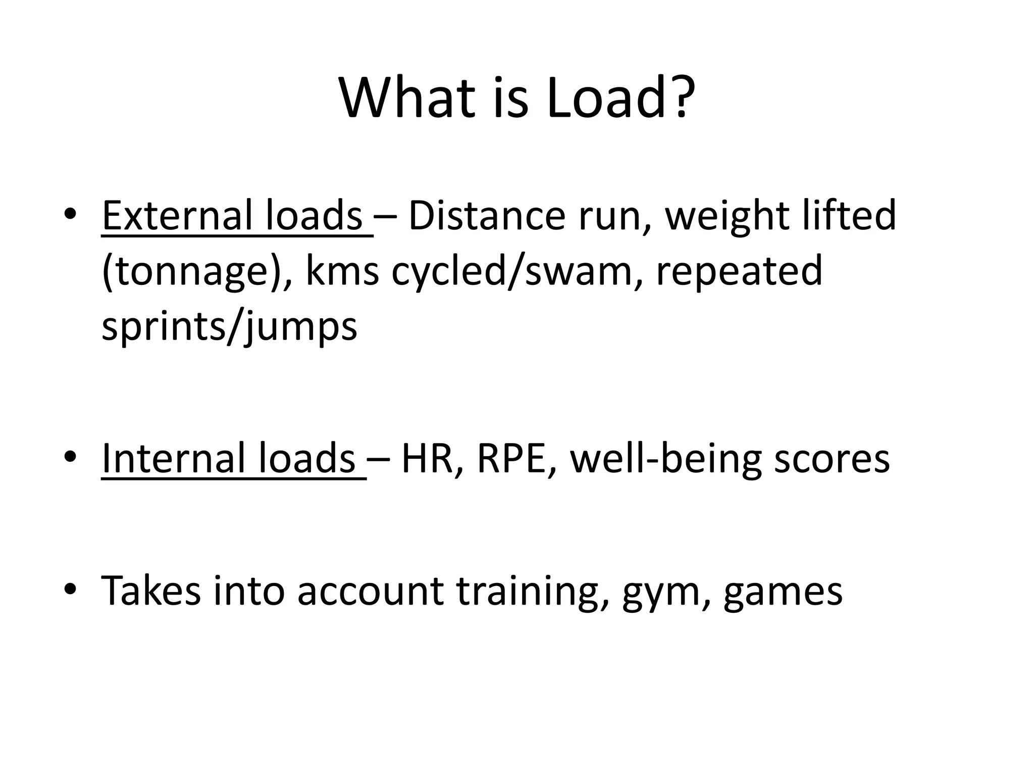 What is Load?
• External loads – Distance run, weight lifted
(tonnage), kms cycled/swam, repeated
sprints/jumps
• Internal loads – HR, RPE, well-being scores
• Takes into account training, gym, games
 