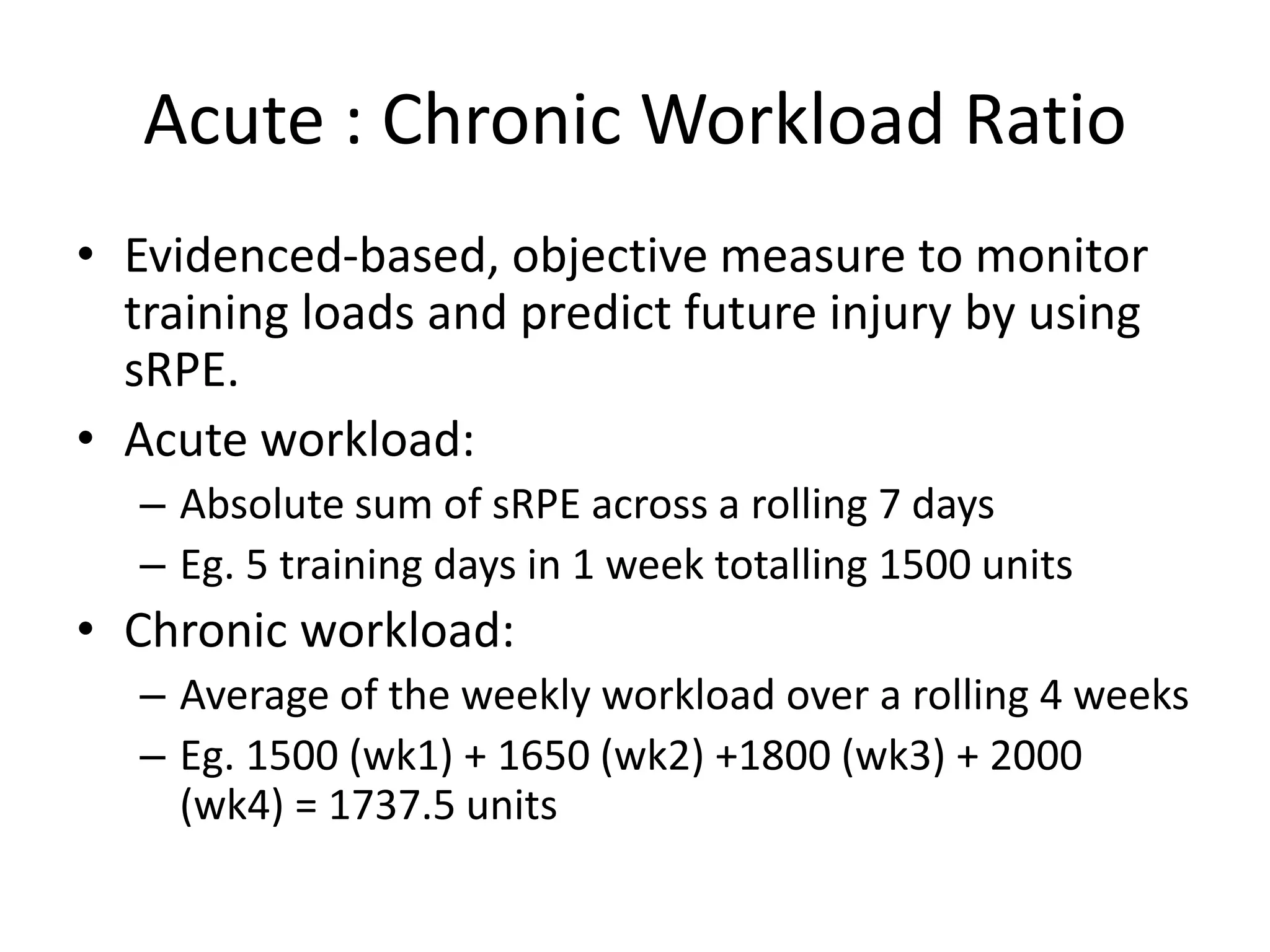 Acute : Chronic Workload Ratio
• Evidenced-based, objective measure to monitor
training loads and predict future injury by using
sRPE.
• Acute workload:
– Absolute sum of sRPE across a rolling 7 days
– Eg. 5 training days in 1 week totalling 1500 units
• Chronic workload:
– Average of the weekly workload over a rolling 4 weeks
– Eg. 1500 (wk1) + 1650 (wk2) +1800 (wk3) + 2000
(wk4) = 1737.5 units
 