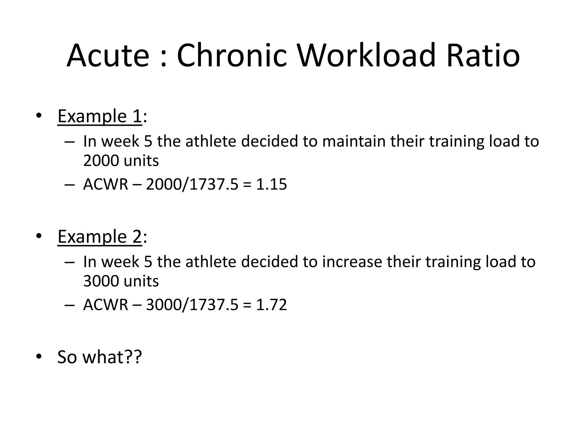 Acute : Chronic Workload Ratio
• Example 1:
– In week 5 the athlete decided to maintain their training load to
2000 units
– ACWR – 2000/1737.5 = 1.15
• Example 2:
– In week 5 the athlete decided to increase their training load to
3000 units
– ACWR – 3000/1737.5 = 1.72
• So what??
 