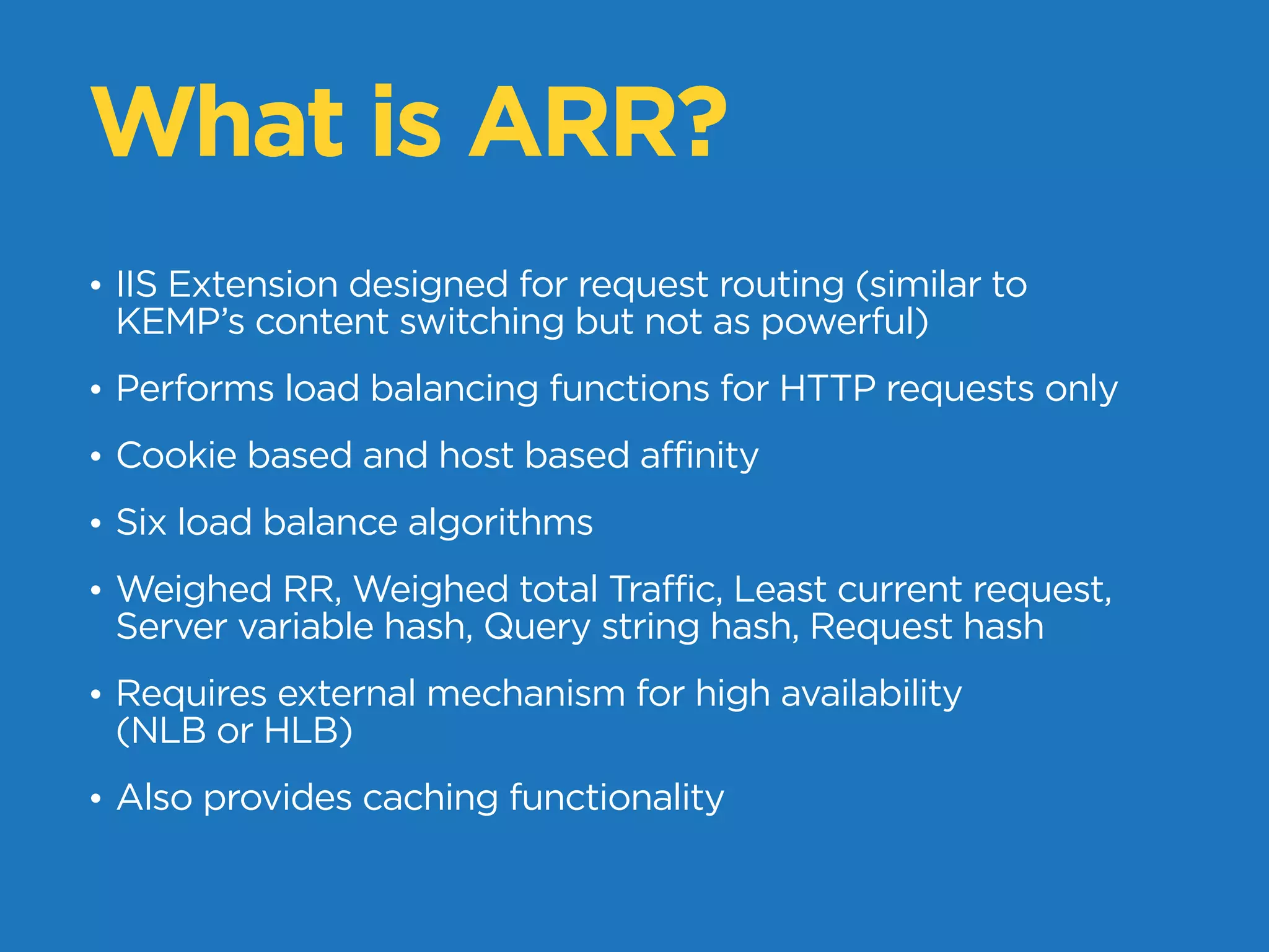 What is ARR?
• IIS Extension designed for request routing (similar to
KEMP’s content switching but not as powerful)
• Performs load balancing functions for HTTP requests only
• Cookie based and host based affinity
• Six load balance algorithms
• Weighed RR, Weighed total Traffic, Least current request,
Server variable hash, Query string hash, Request hash
• Requires external mechanism for high availability
(NLB or HLB)
• Also provides caching functionality