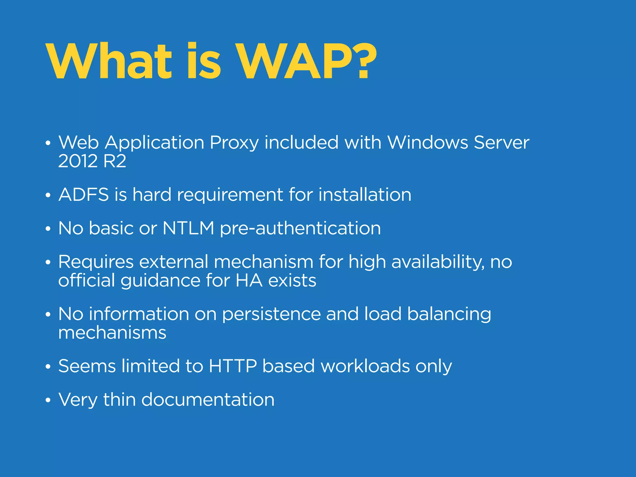 What is WAP?
• Web Application Proxy included with Windows Server
2012 R2
• ADFS is hard requirement for installation
• No basic or NTLM pre-authentication
• Requires external mechanism for high availability, no
official guidance for HA exists
• No information on persistence and load balancing
mechanisms
• Seems limited to HTTP based workloads only
• Very thin documentation