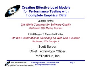 Creating Effective Load Models
                    for Performance Testing with
                      Incomplete Empirical Data
                                         Updated for the:
                 3rd World Congress for Software Quality
                             September, 2005 Munich, Germany


                            Initial Research Presented for the:
    6th IEEE International Workshop on Web Site Evolution
                                 September, 2004 Chicago, IL

                                    Scott Barber
                              Chief Technology Officer
                                 PerfTestPlus, Inc.
   www.PerfTestPlus.com              Creating Effective Load Models with   Page 1
© 2005 PerfTestPlus All rights reserved. Incomplete Empirical Data
 