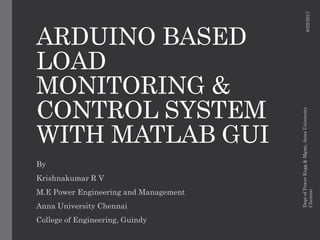 ARDUINO BASED
LOAD
MONITORING &
CONTROL SYSTEM
WITH MATLAB GUI
By
Krishnakumar R V
M.E Power Engineering and Management
Anna University Chennai
College of Engineering, Guindy
6/22/2017
DeptofPowerEngg&Mgmt,AnnaUniversity
Chennai
 