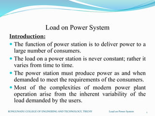 Load on Power System
Introduction:
 The function of power station is to deliver power to a
large number of consumers.
 The load on a power station is never constant; rather it
varies from time to time.
 The power station must produce power as and when
demanded to meet the requirements of the consumers.
 Most of the complexities of modern power plant
operation arise from the inherent variability of the
load demanded by the users.
KONGUNADU COLLEGE OF ENGINERING AND TECHNOLOGY, TRICHY Load on Power System 1
 
