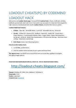 LOADOUT CHEATS(PC) BY CODEMIND
LOADOUT HACK
Welcome to our Loadout cheats page. Here you'll find Loadout Hacks, cheats, multihacks, aimbots,
wallhacks, gravity hacks and much more. If you want to up your game it is important that you get the
right resources. Go ahead and look into the Loadout Cheats and other hints that are posted.
Loadout MultiHack Features:
Aimbot: - Auto Aim - Selectable Bones - Limit FOV - Selectable Aim key - Silent Aim
Visuals: - 2D Box ESP - Distance ESP - Wallhack - Name ESP - Health ESP - Gravity Hack Player Skeletons - Customizeable Visibility Colors - Engine Radar - Engine Nametags Misc: No Spread - No Recoil - Bullet Drop Compensation - FPS Correction Settings: - Automatic Save
settings - Automatic Load settings
Anti-Cheats: Secure Hack Streaming System
How to use this loadout hack:
1. run ld2k4by_codemind.exe
2. click the loadout button and play (or join a game and inject later)
The ingame menu: use INSERT to turn on/off the menu use arrow keys up/down to navigate,
left/right to toggle options

Download downloadloadoutmultihack, cheats etc - click on download button below.

http://loadout-cheats.blogspot.com/
Compat: Windows XP, 2000, Vista, Windows 7, Windows 8
Downloads: 1134
Credits: codemind
Vrustotal scan: here(click)

 
