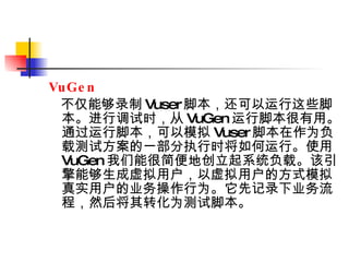 VuGen  不仅能够录制 Vuser 脚本，还可以运行这些脚本。进行调试时，从 VuGen 运行脚本很有用。通过运行脚本，可以模拟 Vuser 脚本在作为负载测试方案的一部分执行时将如何运行。使用 VuGen 我们能很简便地创立起系统负载。该引擎能够生成虚拟用户，以虚拟用户的方式模拟真实用户的业务操作行为。它先记录下业务流程，然后将其转化为测试脚本。   