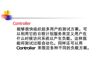 Controller 能够很快组织起多用户的测试方案。可以利用它的日程计划服务来定义用户在什么时候访问系统以产生负载。这样就能将测试过程自动化。同样还可以用 Controller  来限定各种不同的负载方案。   