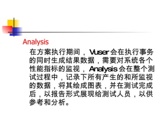 Analysis  在方案执行期间， Vuser 会在执行事务的同时生成结果数据，需要对系统各个性能指标的监视， Analysis 会在整个测试过程中，记录下所有产生的和所监视的数据，将其绘成图表，并在测试完成后，以报告形式展现给测试人员，以供参考和分析。   
