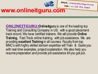 EMAIL : info
@onlineitgur
u.com
USA : +1 73
2 703 9066

www.onlineitguru.com

ONLINEITGURU:Onlineitguru is one of the leading top
Training and Consulting Company in US, with a good placement
track record. We have certified trainers. We will provide Online
Training, Fast Track online training, with job assistance. We are
providing excellent Training in all courses. Faculty from top
MNC’s with highly skilled domain expertise will Train & Guide you
with real time examples, project explanation. We also help you
resume preparation and provide job assistance till you get job.

 