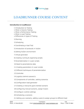 LOADRUNNER COURSE CONTENT 
Introduction to LoadRunner 
• Introduction to Testing 
• What is Volume Testing 
• What is Performance Testing 
• What is Load Testing 
• Differences in types of Testing 
2.Planning 
3.Scheduling 
4.Coordinating a load Test 
5.Introduction of protocols in VuGen 
6.Setting VuGen environment 
7.Virtual generator 
8.Creating running & organizing scripts 
9.Parameterization in vuser scripts 
10.Need to parameterize data 
11.Creating parameters in vuser scripts 
12.Different techniques of parameterization 
13.Controller 
14.Logistics behind scenario’s 
15.Components of controller, setting scenarios 
16.Configuration load generator 
17.Creating a manual & goal oriented scenario 
18.Configuring manual scenario, assign Vusers 
19.Configure runtime settings 
20.Scheduling a scenario 
21.Setting up a scenario, adding vusers & assign groups to different load 
----------------------------------------------------------------------------------------------------------------------------------------------------------------------------------------------- 
INDIA Trainingicon USA 
Phone: +91-966-690-0051 Email: info@trainingicon.com | www.trainingicon.com Phone: +1-408-791-8864 
 