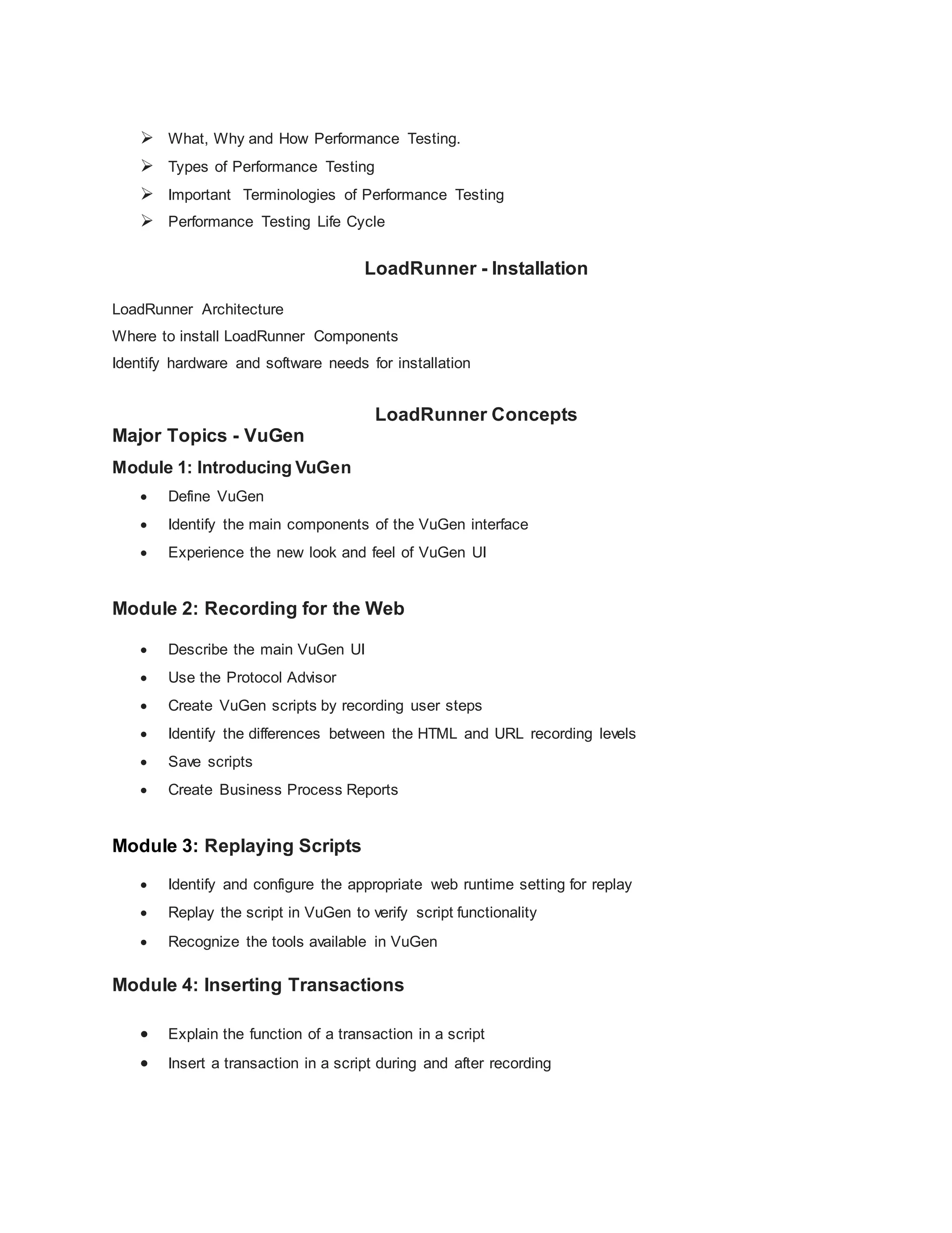  What, Why and How Performance Testing.
 Types of Performance Testing
 Important Terminologies of Performance Testing
 Performance Testing Life Cycle
LoadRunner - Installation
LoadRunner Architecture
Where to install LoadRunner Components
Identify hardware and software needs for installation
LoadRunner Concepts
Major Topics - VuGen
Module 1: Introducing VuGen
 Define VuGen
 Identify the main components of the VuGen interface
 Experience the new look and feel of VuGen UI
Module 2: Recording for the Web
 Describe the main VuGen UI
 Use the Protocol Advisor
 Create VuGen scripts by recording user steps
 Identify the differences between the HTML and URL recording levels
 Save scripts
 Create Business Process Reports
Module 3: Replaying Scripts
 Identify and configure the appropriate web runtime setting for replay
 Replay the script in VuGen to verify script functionality
 Recognize the tools available in VuGen
Module 4: Inserting Transactions
 Explain the function of a transaction in a script
 Insert a transaction in a script during and after recording
 