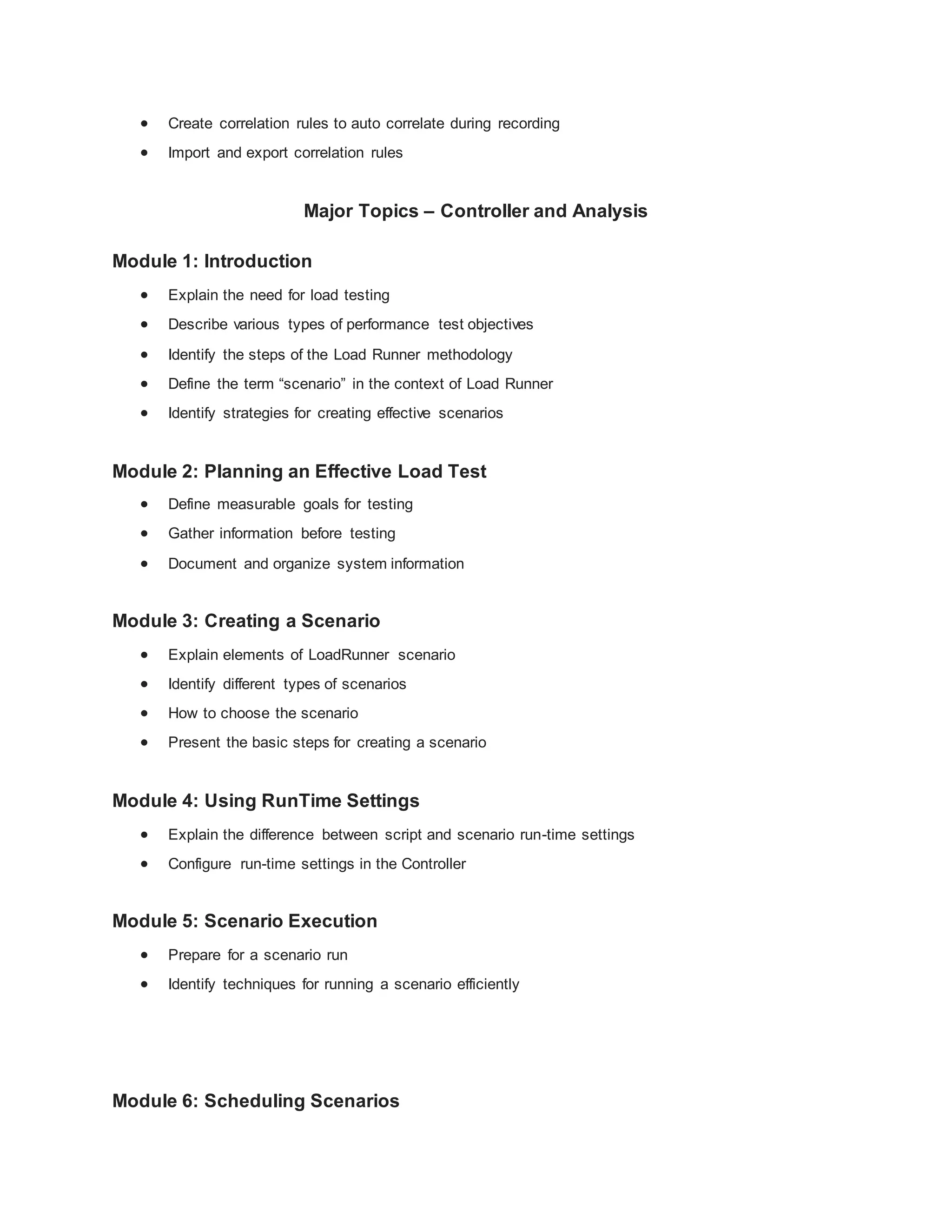  Create correlation rules to auto correlate during recording
 Import and export correlation rules
Major Topics – Controller and Analysis
Module 1: Introduction
 Explain the need for load testing
 Describe various types of performance test objectives
 Identify the steps of the Load Runner methodology
 Define the term “scenario” in the context of Load Runner
 Identify strategies for creating effective scenarios
Module 2: Planning an Effective Load Test
 Define measurable goals for testing
 Gather information before testing
 Document and organize system information
Module 3: Creating a Scenario
 Explain elements of LoadRunner scenario
 Identify different types of scenarios
 How to choose the scenario
 Present the basic steps for creating a scenario
Module 4: Using RunTime Settings
 Explain the difference between script and scenario run-time settings
 Configure run-time settings in the Controller
Module 5: Scenario Execution
 Prepare for a scenario run
 Identify techniques for running a scenario efficiently
Module 6: Scheduling Scenarios
 