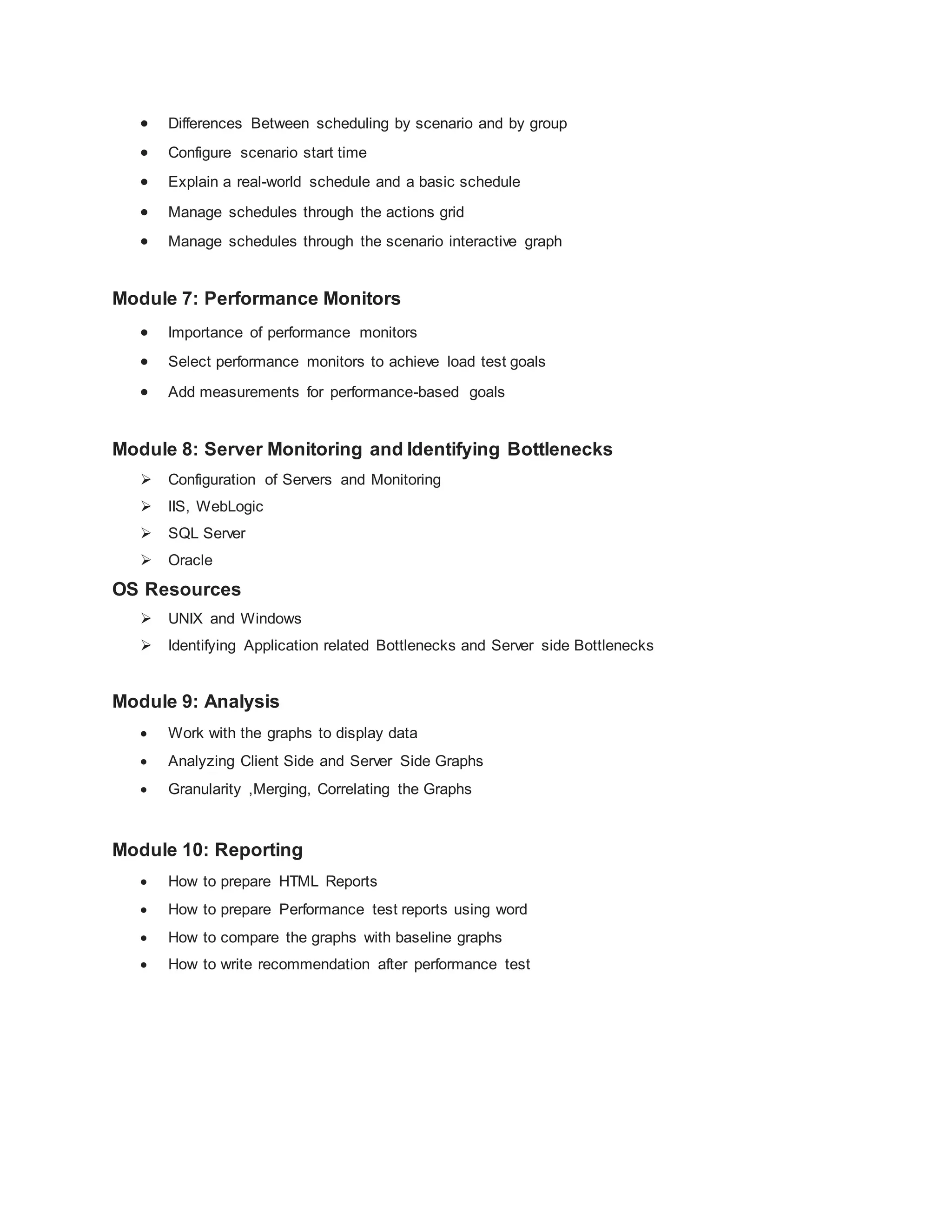  Differences Between scheduling by scenario and by group
 Configure scenario start time
 Explain a real-world schedule and a basic schedule
 Manage schedules through the actions grid
 Manage schedules through the scenario interactive graph
Module 7: Performance Monitors
 Importance of performance monitors
 Select performance monitors to achieve load test goals
 Add measurements for performance-based goals
Module 8: Server Monitoring and Identifying Bottlenecks
 Configuration of Servers and Monitoring
 IIS, WebLogic
 SQL Server
 Oracle
OS Resources
 UNIX and Windows
 Identifying Application related Bottlenecks and Server side Bottlenecks
Module 9: Analysis
 Work with the graphs to display data
 Analyzing Client Side and Server Side Graphs
 Granularity ,Merging, Correlating the Graphs
Module 10: Reporting
 How to prepare HTML Reports
 How to prepare Performance test reports using word
 How to compare the graphs with baseline graphs
 How to write recommendation after performance test
 