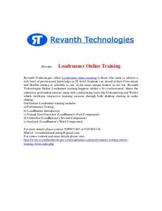 Provides

Loadrunner Online Training

Revanth Technologies offers Loadrunner online training to those who want to achieve a
rich level of professional knowledge in IT field. Students can attend at their Convenient
and flexible timing or schedule is one of the main unique feature in our list. Revanth
Technologies Online Loadrunner training happens within a live environment, where the
instructor and student interact using web conferencing tools like Gotomeeting and Webex
which facilitates interactive learning sessions through both desktop sharing & audio
sharing.
Our Online Loadrunner training includes
a) Performance Testing
b) LoadRunner Introduction
c) Virtual User Generator (LoadRunner's First Component)
d) Controller (LoadRunner's Second Component)
e) Analyzer (LoadRunner's Third Component)
For more details please contact 9290971883 or 9247461324.
Mail id : revanthonlinetraining@gmail.com
For course content and more details please visit
http://www.revanthtechnologies.com/loadrunner-and-performance-testing-onlinetraining-from-india.php

 