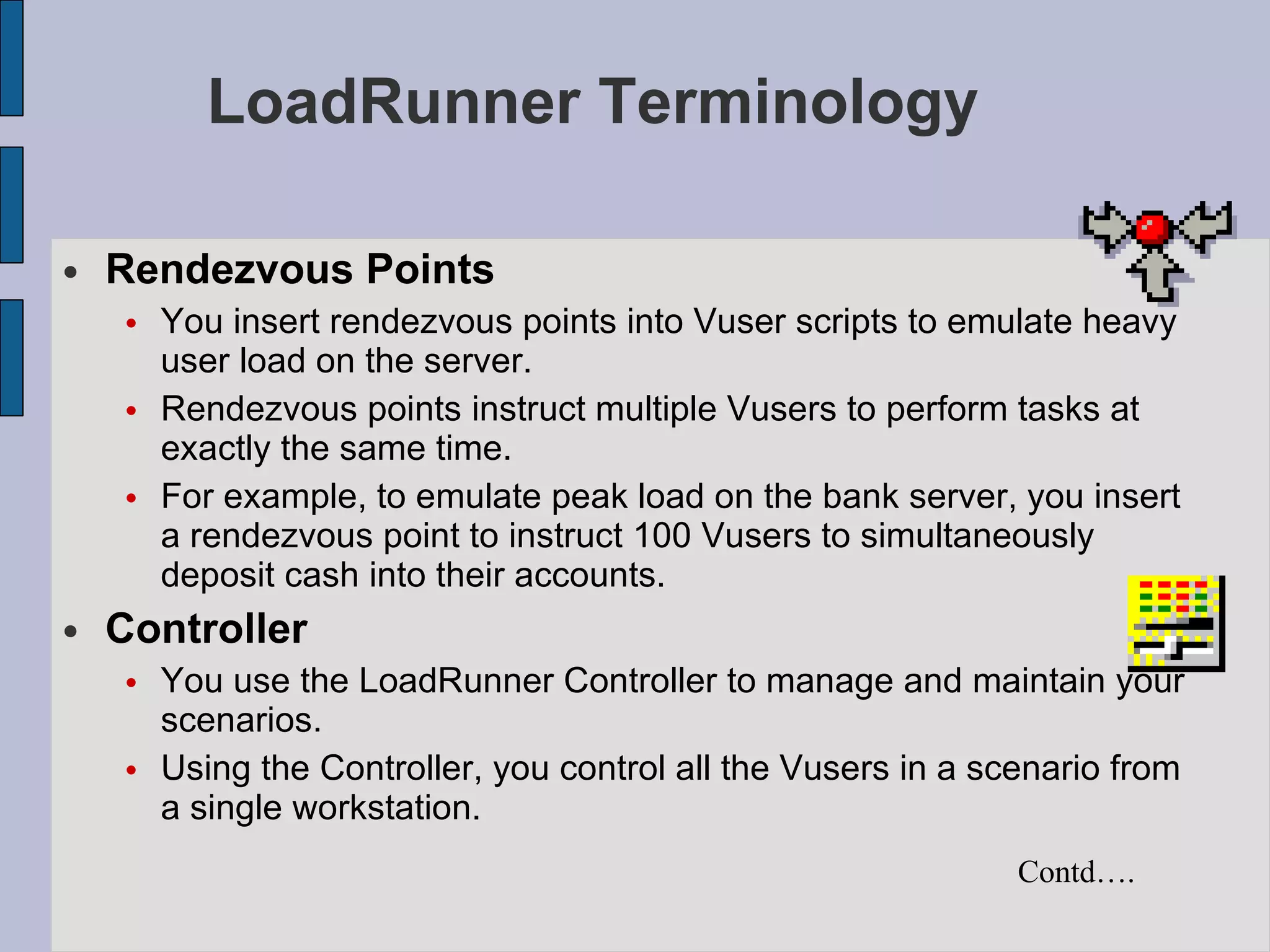 LoadRunner Terminology Rendezvous Points You insert rendezvous points into Vuser scripts to emulate heavy user load on the server.  Rendezvous points instruct multiple Vusers to perform tasks at exactly the same time.  For example, to emulate peak load on the bank server, you insert a rendezvous point to instruct 100 Vusers to simultaneously deposit cash into their accounts.   Controller You use the LoadRunner Controller to manage and maintain your scenarios.  Using the Controller, you control all the Vusers in a scenario from a single workstation.   Contd…. 