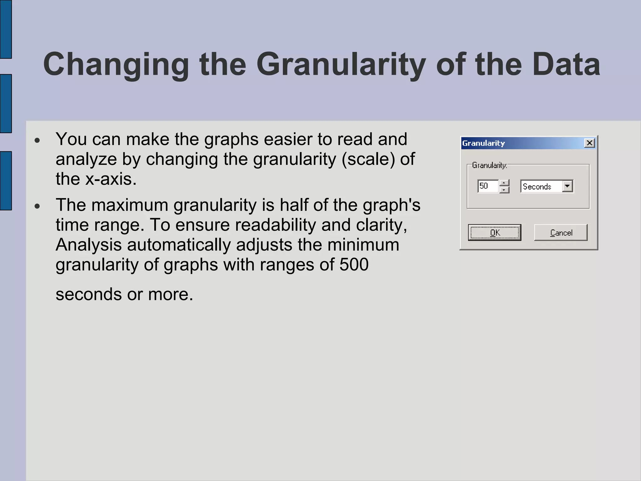Changing the Granularity of the Data  You can make the graphs easier to read and analyze by changing the granularity (scale) of the x-axis.  The maximum granularity is half of the graph's time range. To ensure readability and clarity, Analysis automatically adjusts the minimum granularity of graphs with ranges of 500 seconds or more.   