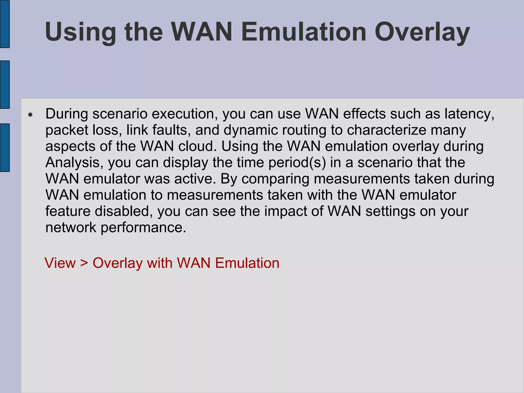 Using the WAN Emulation Overlay  During scenario execution, you can use WAN effects such as latency, packet loss, link faults, and dynamic routing to characterize many aspects of the WAN cloud. Using the WAN emulation overlay during Analysis, you can display the time period(s) in a scenario that the WAN emulator was active. By comparing measurements taken during WAN emulation to measurements taken with the WAN emulator feature disabled, you can see the impact of WAN settings on your network performance.  View > Overlay with WAN Emulation  