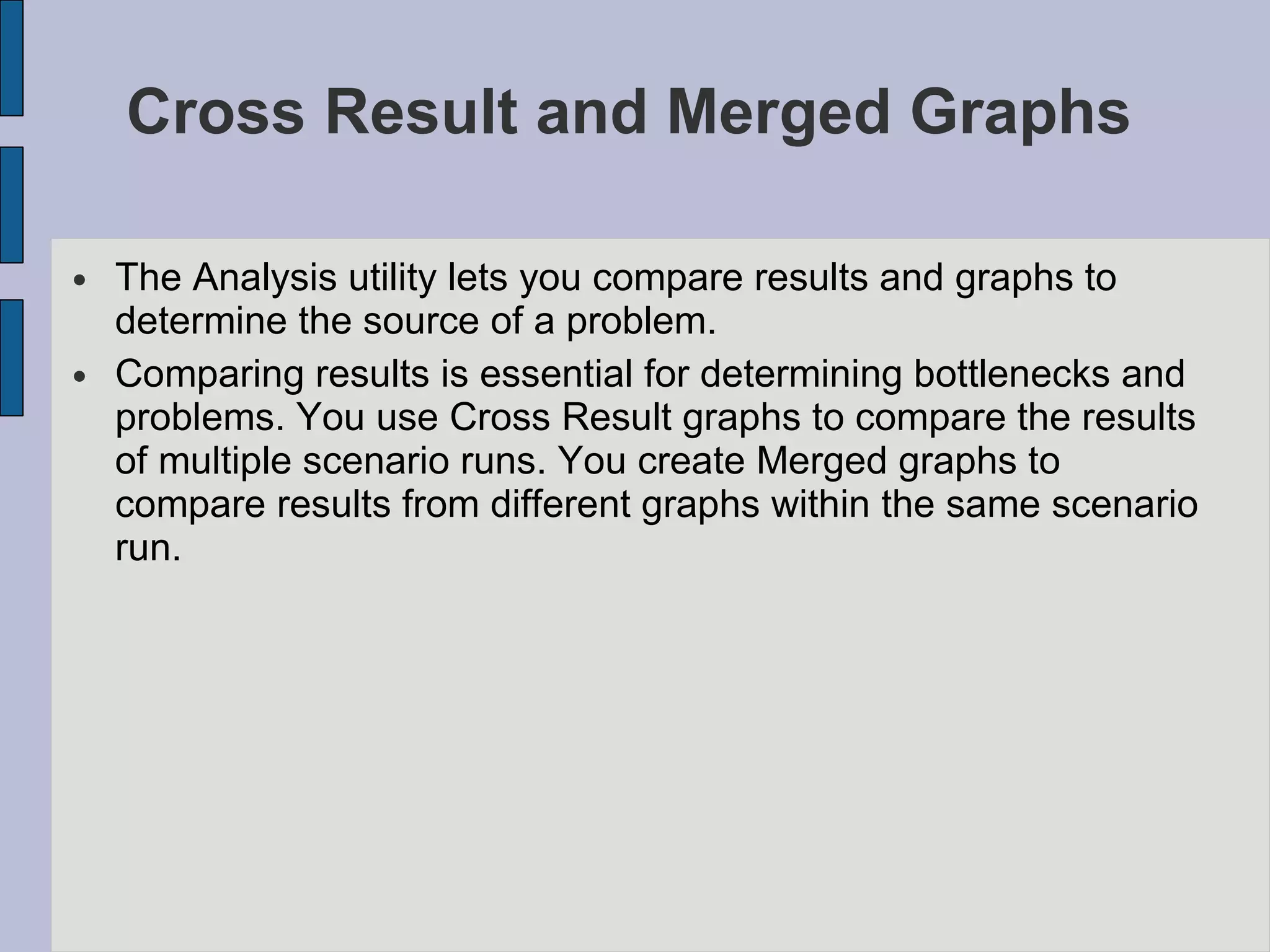 Cross Result and Merged Graphs  The Analysis utility lets you compare results and graphs to determine the source of a problem.  Comparing results is essential for determining bottlenecks and problems. You use Cross Result graphs to compare the results of multiple scenario runs. You create Merged graphs to compare results from different graphs within the same scenario run.  