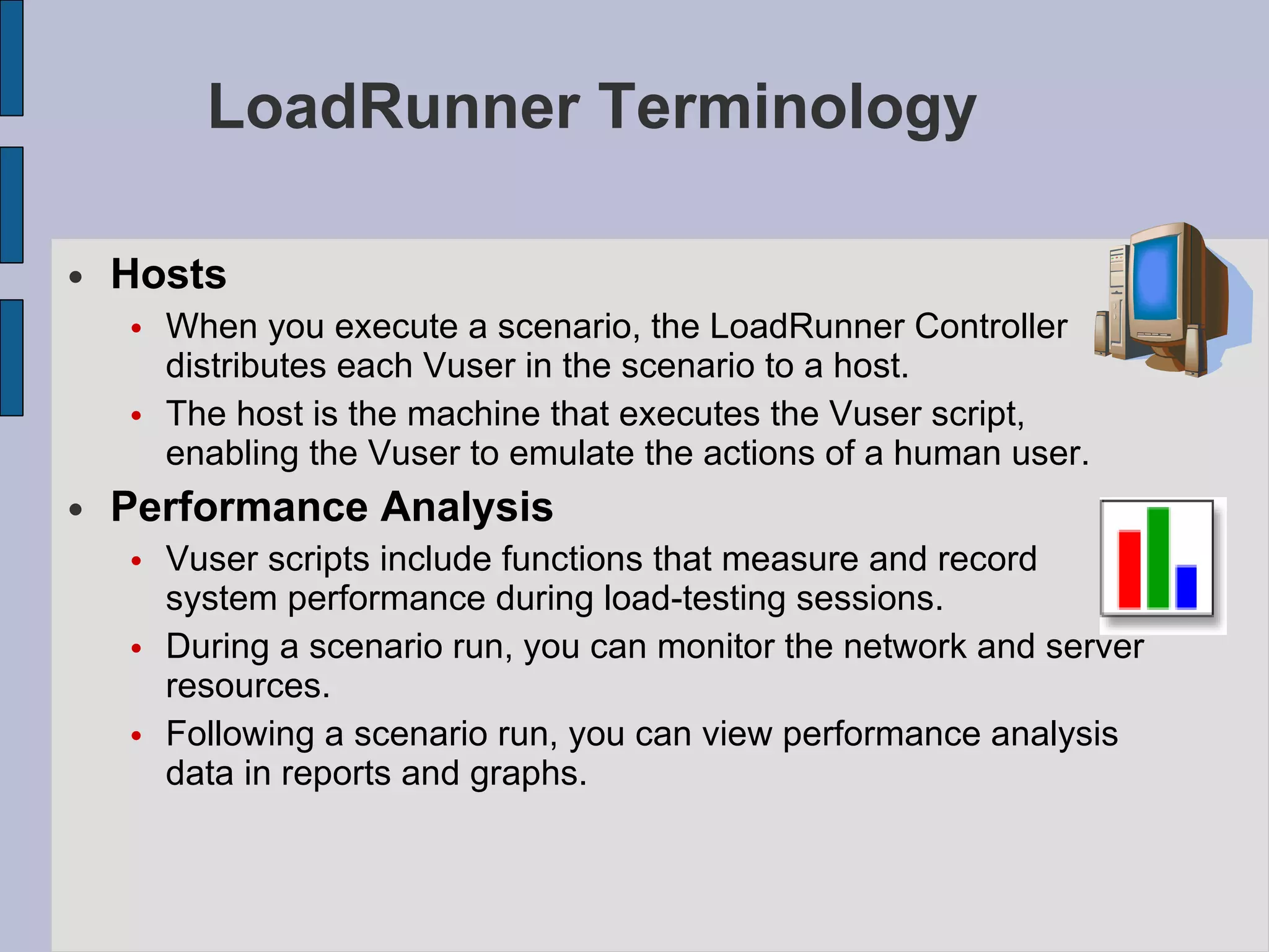 LoadRunner Terminology Hosts When you execute a scenario, the LoadRunner Controller distributes each Vuser in the scenario to a host.  The host is the machine that executes the Vuser script, enabling the Vuser to emulate the actions of a human user.   Performance Analysis Vuser scripts include functions that measure and record system performance during load-testing sessions.  During a scenario run, you can monitor the network and server resources.  Following a scenario run, you can view performance analysis data in reports and graphs.   
