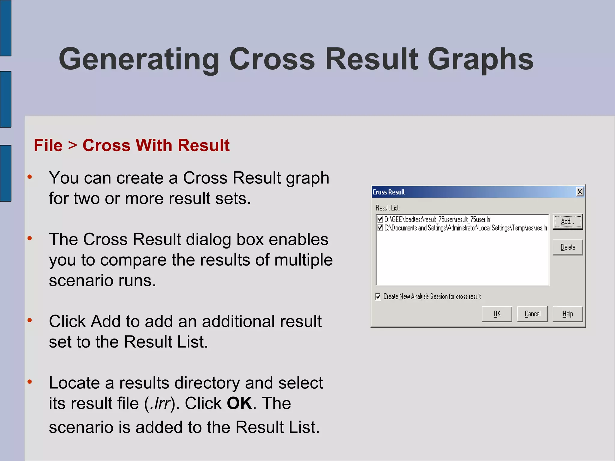 Generating Cross Result Graphs   File  >  Cross With Result You can create a Cross Result graph for two or more result sets.  The Cross Result dialog box enables you to compare the results of multiple scenario runs.   Click Add to add an additional result set to the Result List. Locate a results directory and select its result file ( .lrr ). Click  OK . The scenario is added to the Result List.   
